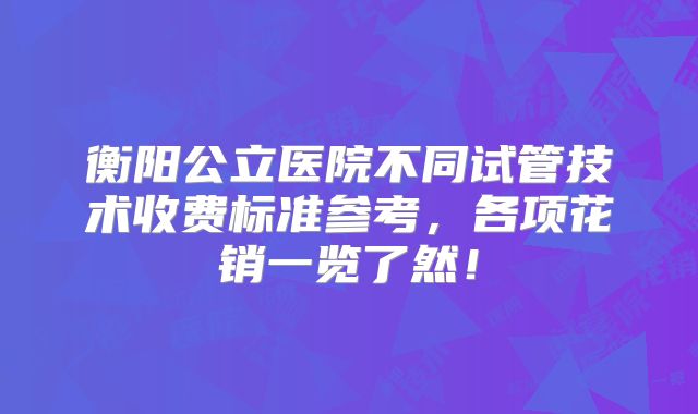 衡阳公立医院不同试管技术收费标准参考,各项花销一览了然!