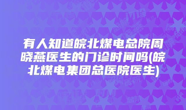 有人知道皖北煤电总院周晓燕医生的门诊时间吗(皖北煤电集团总医院医生)