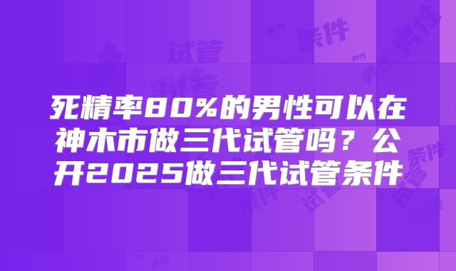 死精率80%的男性可以在神木市做三代试管吗？公开2025做三代试管条件