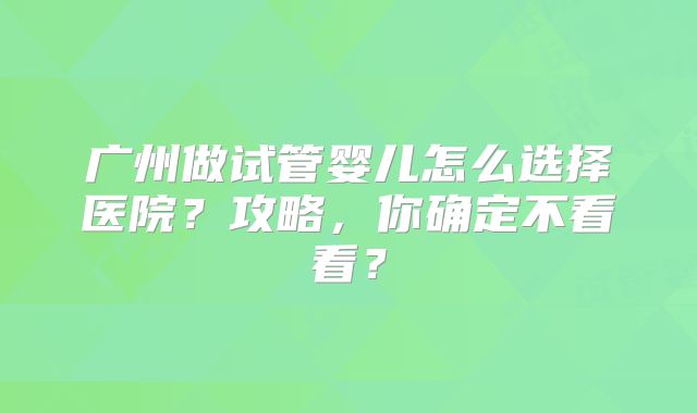 广州做试管婴儿怎么选择医院?攻略,你确定不看看?