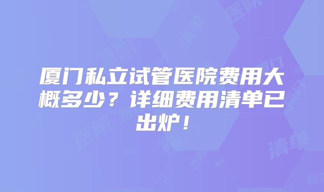 厦门私立试管医院费用大概多少?详细费用清单已出炉!