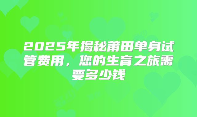 2025年揭秘莆田单身试管费用，您的生育之旅需要多少钱