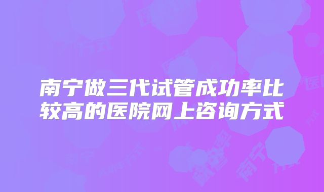 南宁做三代试管成功率比较高的医院网上咨询方式