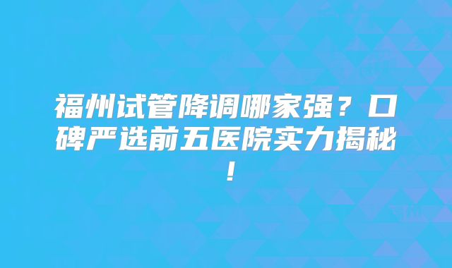 福州试管降调哪家强?口碑严选前五医院实力揭秘!