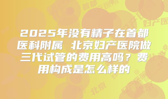 2025年没有精子在首都医科附属 北京妇产医院做三代试管的费用高吗？费用构成是怎么样的