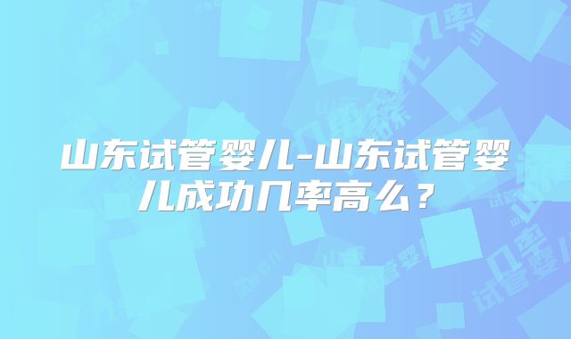 山东试管婴儿-山东试管婴儿成功几率高么？