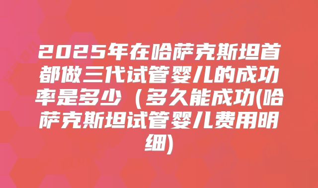 2025年在哈萨克斯坦首都做三代试管婴儿的成功率是多少(多久能成功(哈萨克斯坦试管婴儿费用明细)