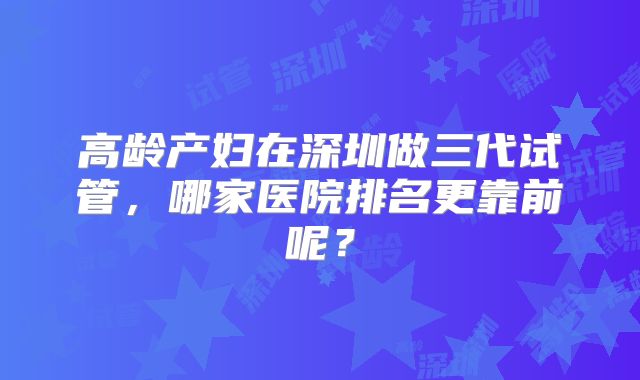 高龄产妇在深圳做三代试管,哪家医院排名更靠前呢?