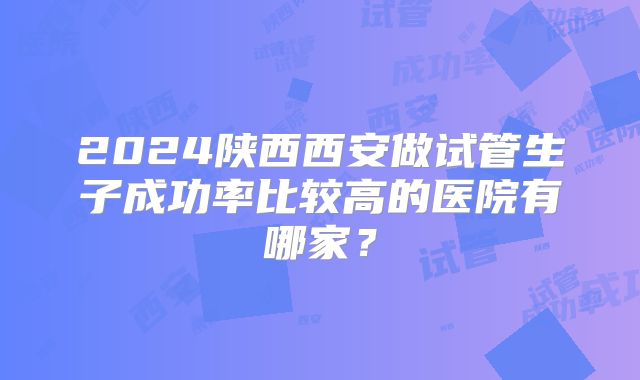2024陕西西安做试管生子成功率比较高的医院有哪家?