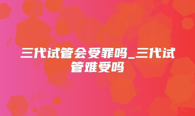 三代试管会受罪吗_三代试管难受吗