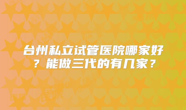 台州私立试管医院哪家好?能做三代的有几家?