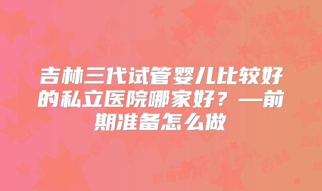 吉林三代试管婴儿比较好的私立医院哪家好?—前期准备怎么做