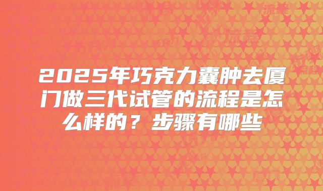 2025年巧克力囊肿去厦门做三代试管的流程是怎么样的？步骤有哪些