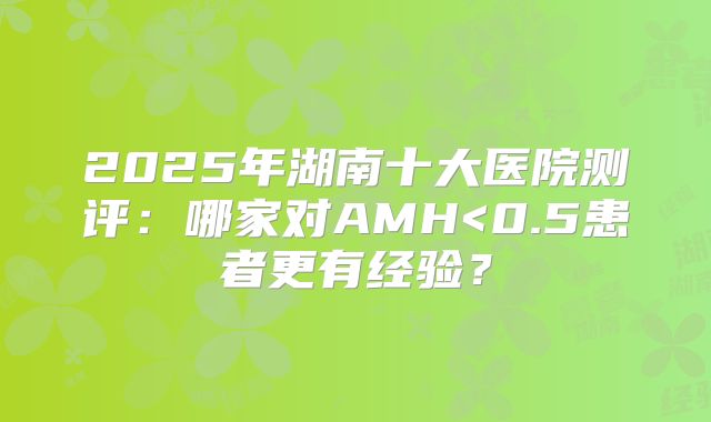 2025年湖南十大医院测评：哪家对AMH<0.5患者更有经验？