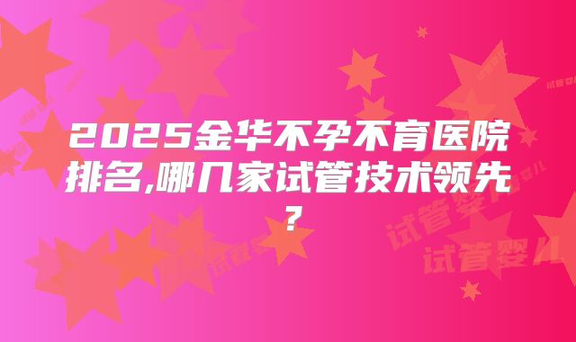 2025金华不孕不育医院排名,哪几家试管技术领先？
