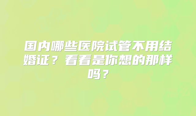 国内哪些医院试管不用结婚证？看看是你想的那样吗？
