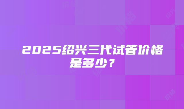 2025绍兴三代试管价格是多少？