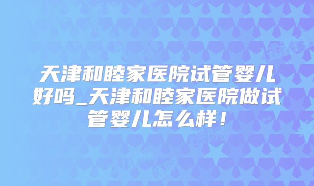 天津和睦家医院试管婴儿好吗_天津和睦家医院做试管婴儿怎么样！