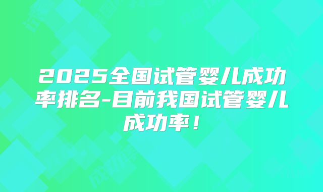 2025全国试管婴儿成功率排名-目前我国试管婴儿成功率!