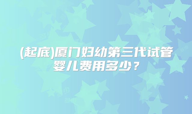 (起底)厦门妇幼第三代试管婴儿费用多少?