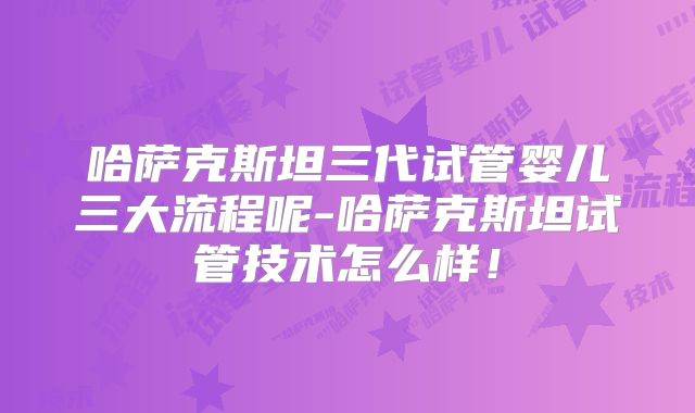 哈萨克斯坦三代试管婴儿三大流程呢-哈萨克斯坦试管技术怎么样！