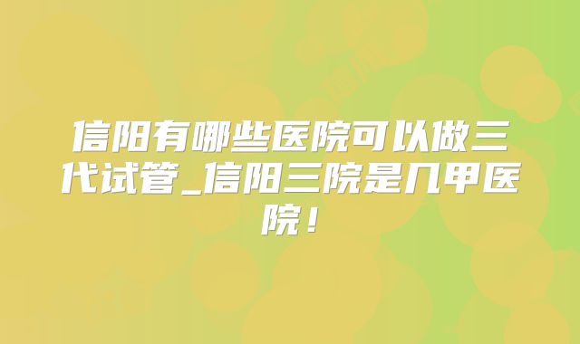信阳有哪些医院可以做三代试管_信阳三院是几甲医院！
