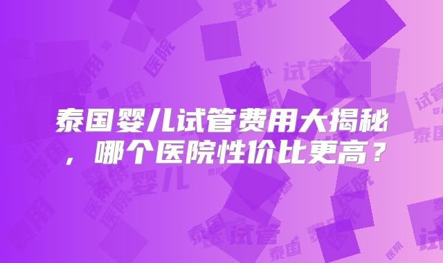 泰国婴儿试管费用大揭秘，哪个医院性价比更高？