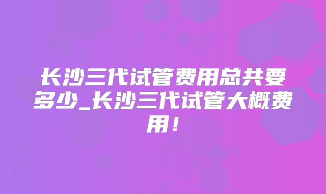 长沙三代试管费用总共要多少_长沙三代试管大概费用!