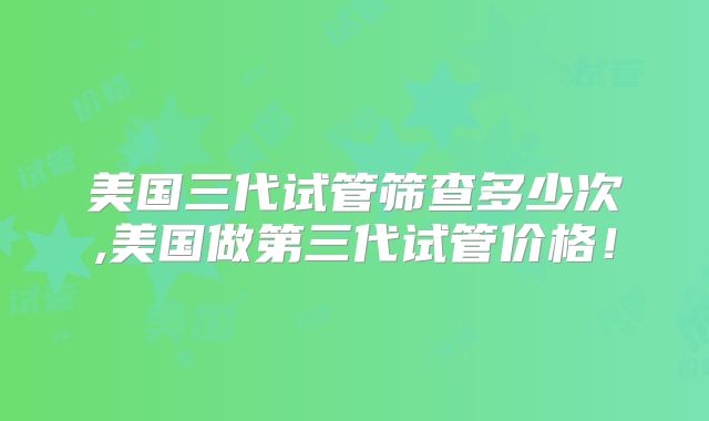 美国三代试管筛查多少次,美国做第三代试管价格！