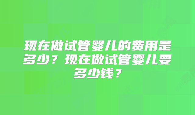 现在做试管婴儿的费用是多少?现在做试管婴儿要多少钱?