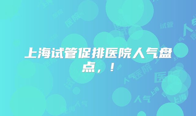 上海试管促排医院人气盘点,!