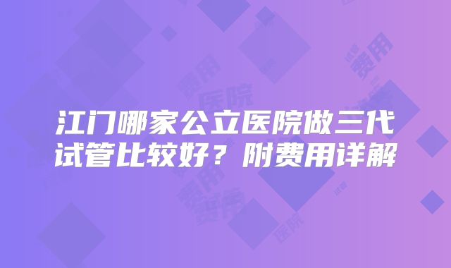 江门哪家公立医院做三代试管比较好？附费用详解