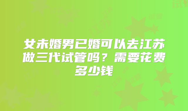 女未婚男已婚可以去江苏做三代试管吗?需要花费多少钱