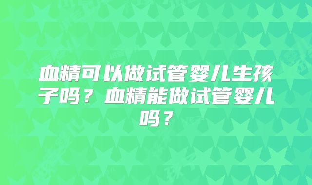 血精可以做试管婴儿生孩子吗？血精能做试管婴儿吗？