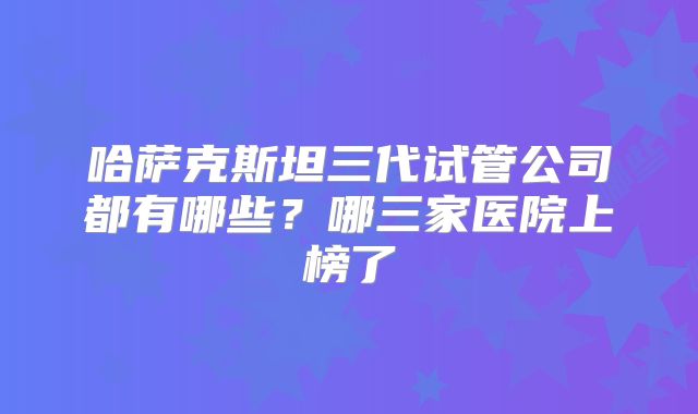 哈萨克斯坦三代试管公司都有哪些？哪三家医院上榜了