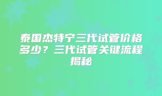 泰国杰特宁三代试管价格多少？三代试管关键流程揭秘