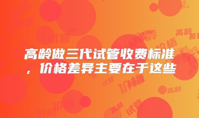 高龄做三代试管收费标准,价格差异主要在于这些