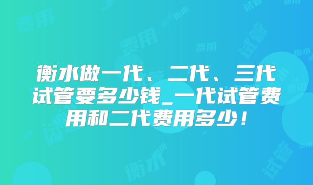 衡水做一代、二代、三代试管要多少钱_一代试管费用和二代费用多少！