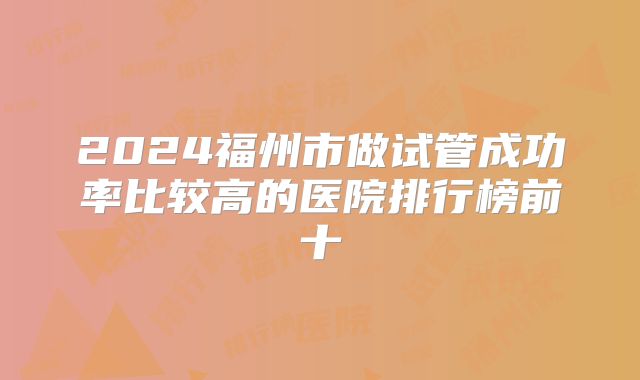 2024福州市做试管成功率比较高的医院排行榜前十