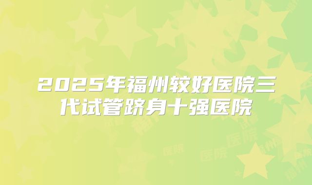 2025年福州较好医院三代试管跻身十强医院