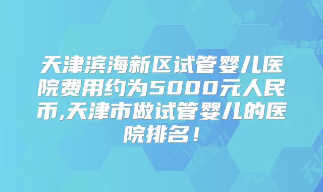 天津滨海新区试管婴儿医院费用约为5000元人民币,天津市做试管婴儿的医院排名!