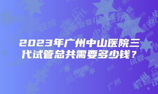 2023年广州中山医院三代试管总共需要多少钱？