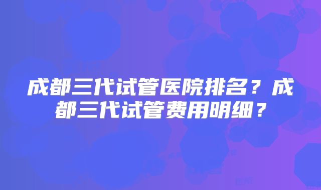成都三代试管医院排名？成都三代试管费用明细？