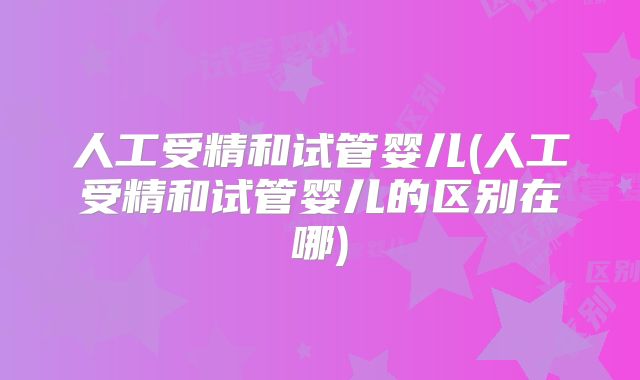 人工受精和试管婴儿(人工受精和试管婴儿的区别在哪)