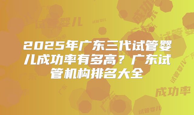 2025年广东三代试管婴儿成功率有多高?广东试管机构排名大全
