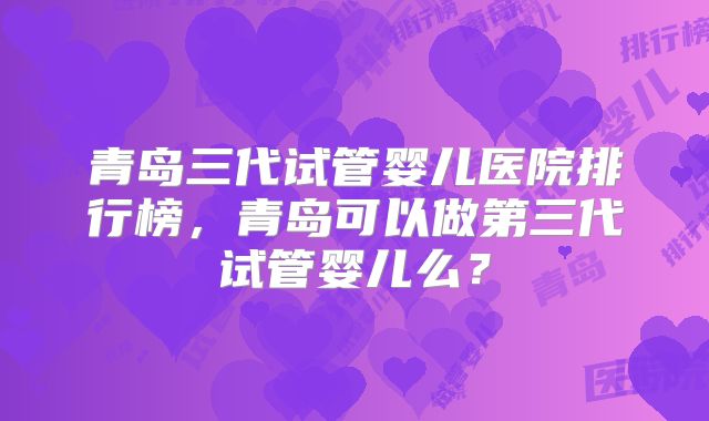 青岛三代试管婴儿医院排行榜,青岛可以做第三代试管婴儿么?