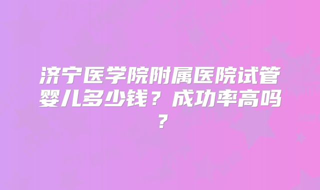 济宁医学院附属医院试管婴儿多少钱？成功率高吗？