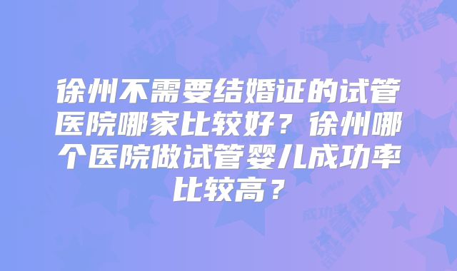 徐州不需要结婚证的试管医院哪家比较好?徐州哪个医院做试管婴儿成功率比较高?