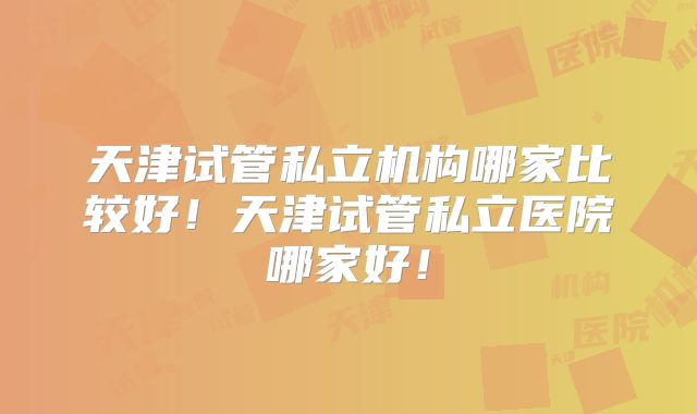 天津试管私立机构哪家比较好!天津试管私立医院哪家好!