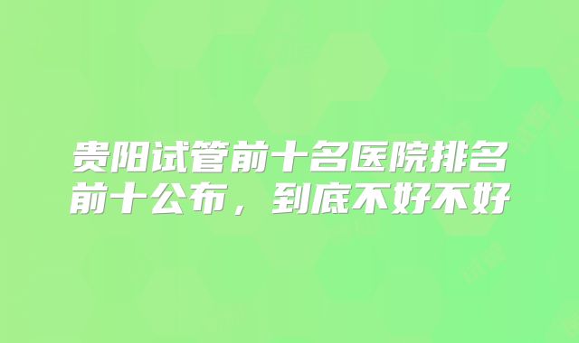 贵阳试管前十名医院排名前十公布，到底不好不好